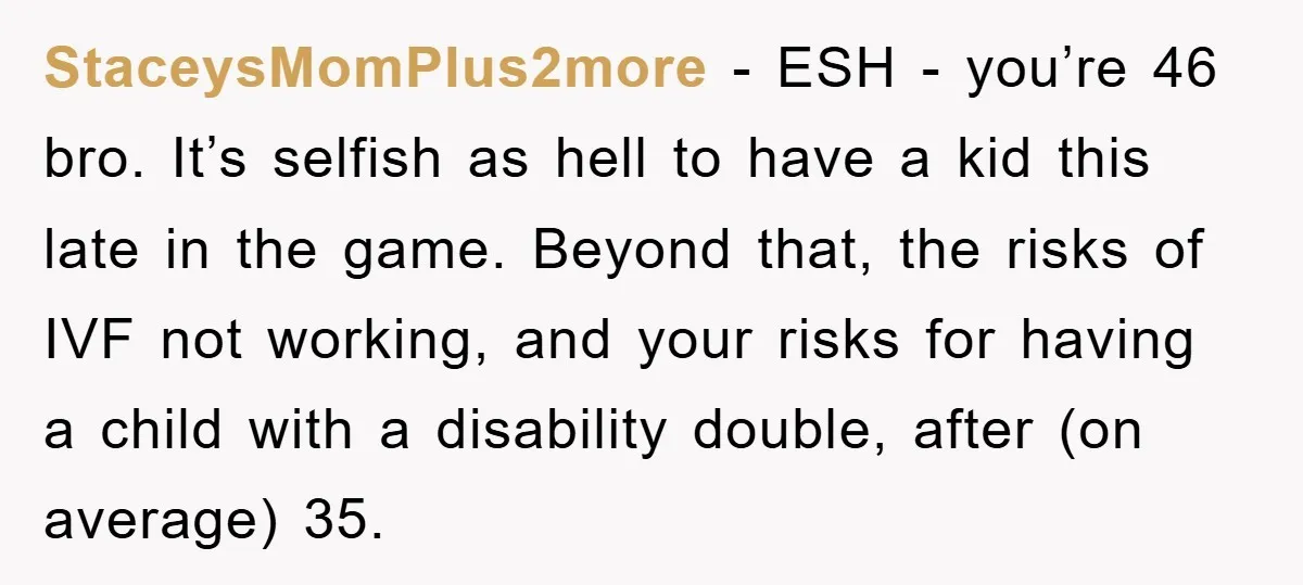 StaceysMomPlus2more − ESH - you’re 46 bro. It’s selfish as hell to have a kid this late in the game. Beyond that, the risks of IVF not working, and your...