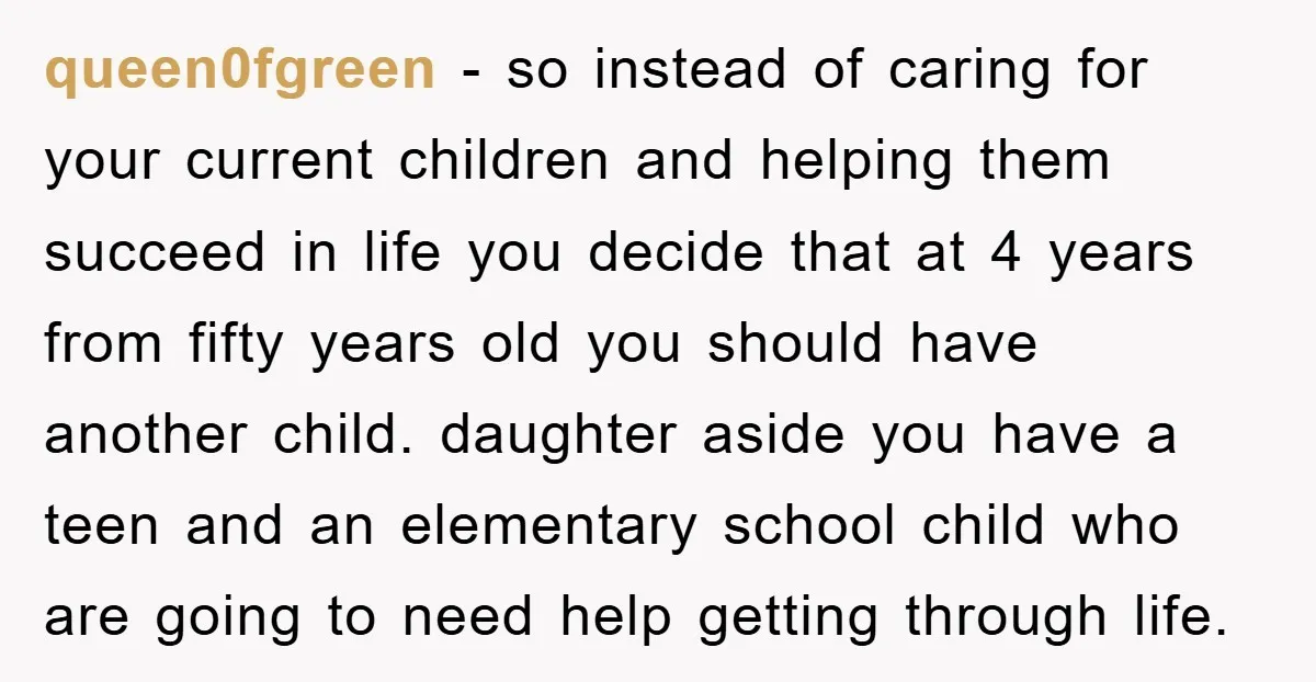 queen0fgreen − so instead of caring for your current children and helping them succeed in life you decide that at 4 years from fifty years old you should have another...