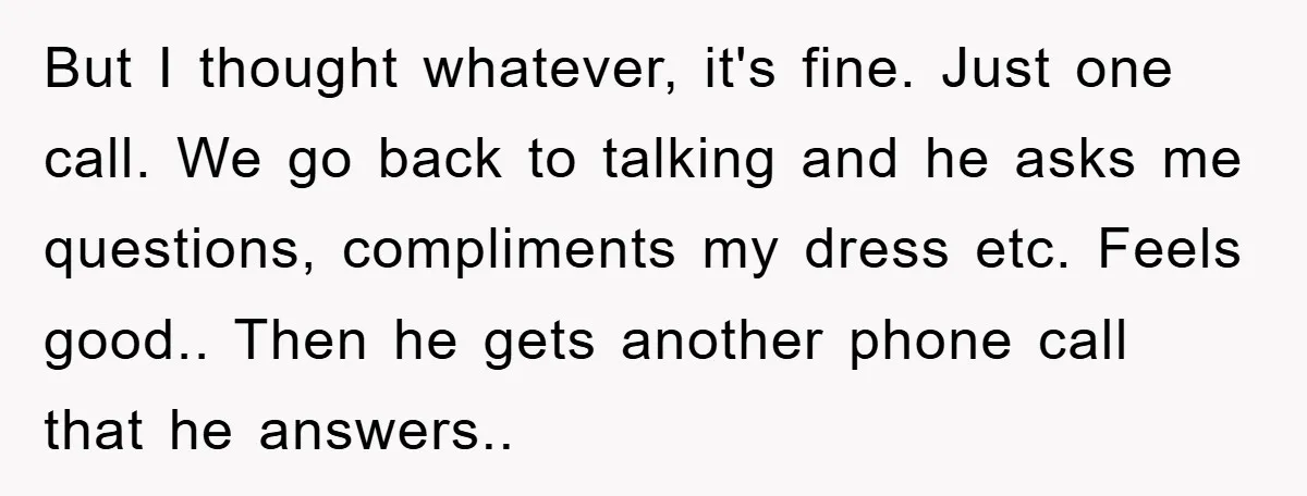 But I thought whatever, it's fine. Just one call. We go back to talking and he asks me questions, compliments my dress etc. Feels good.. Then he gets another phone...