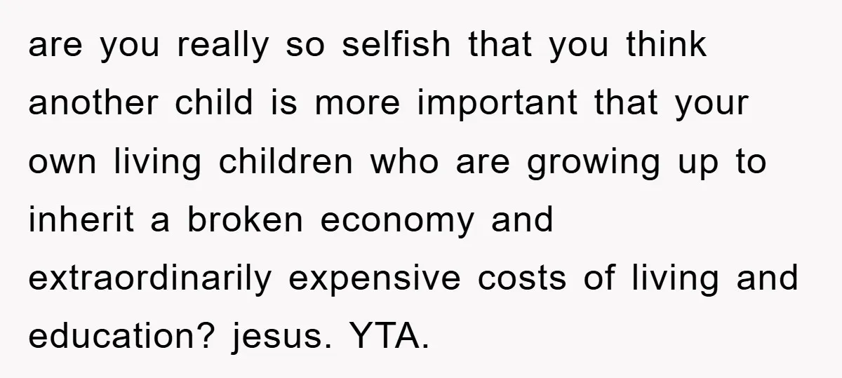 are you really so selfish that you think another child is more important that your own living children who are growing up to inherit a broken economy and extraordinarily expensive...