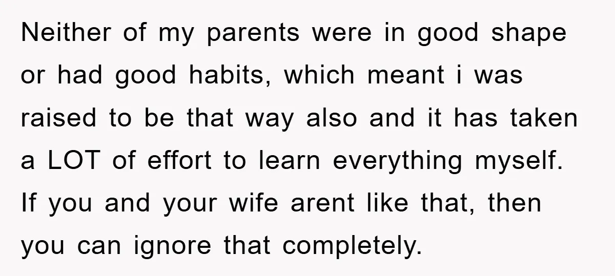 Neither of my parents were in good shape or had good habits, which meant i was raised to be that way also and it has taken a LOT of effort...