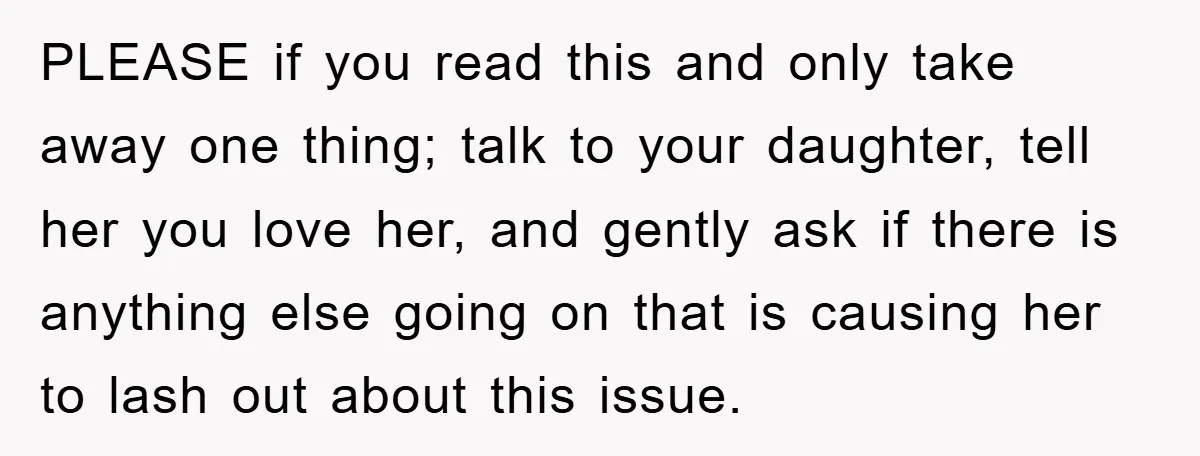PLEASE if you read this and only take away one thing; talk to your daughter, tell her you love her, and gently ask if there is anything else going on...