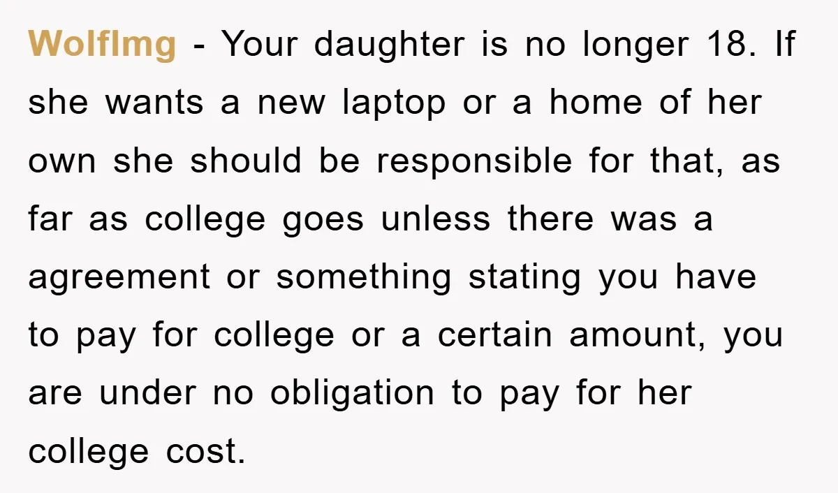 Wolflmg − Your daughter is no longer 18. If she wants a new laptop or a home of her own she should be responsible for that, as far as college...