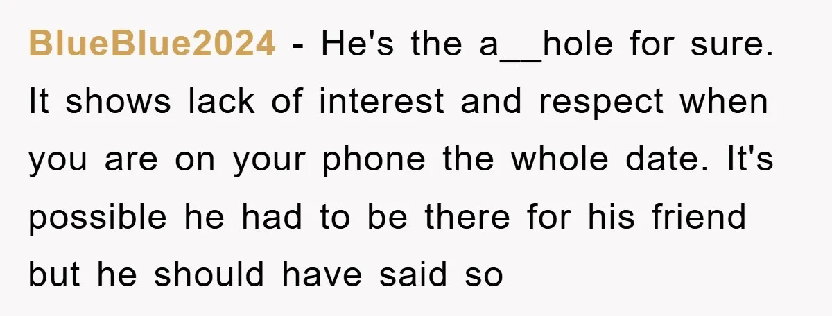 BlueBlue2024 − He's the a__hole for sure. It shows lack of interest and respect when you are on your phone the whole date. It's possible he had to be there...