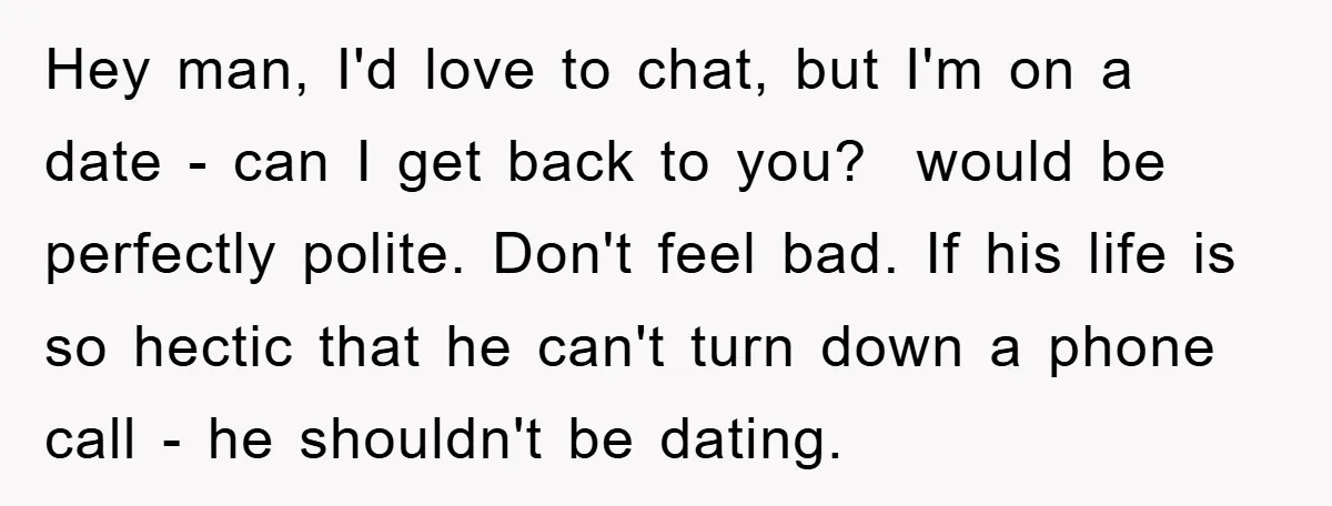 Hey man, I'd love to chat, but I'm on a date - can I get back to you? would be perfectly polite. Don't feel bad. If his life is so...