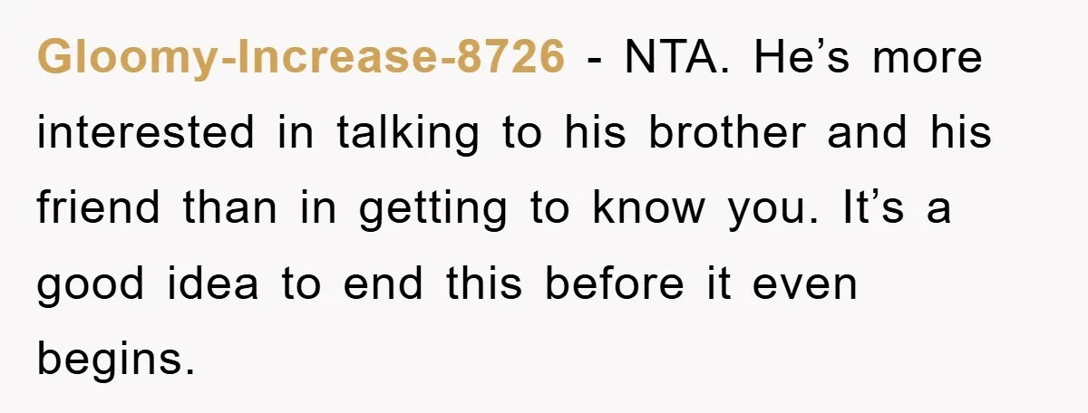 Gloomy-Increase-8726 − NTA. He’s more interested in talking to his brother and his friend than in getting to know you. It’s a good idea to end this before it even...