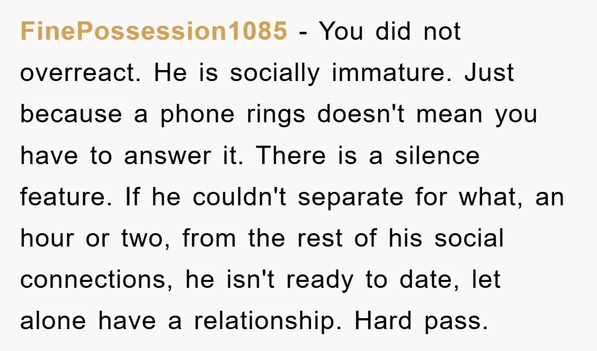 FinePossession1085 − You did not overreact. He is socially immature. Just because a phone rings doesn't mean you have to answer it. There is a silence feature. If he couldn't...