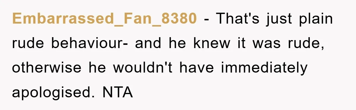 Embarrassed_Fan_8380 − That's just plain rude behaviour- and he knew it was rude, otherwise he wouldn't have immediately apologised. NTA