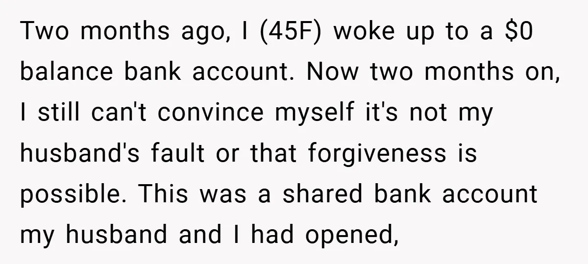 Two months ago, I (45F) woke up to a $0 balance bank account. Now two months on, I still can't convince myself it's not my husband's fault or that forgiveness...
