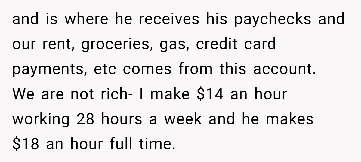 and is where he receives his paychecks and our rent, groceries, gas, credit card payments, etc comes from this account. We are not rich- I make $14 an hour working...
