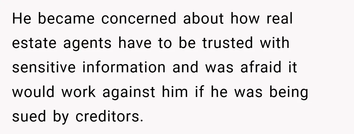 He became concerned about how real estate agents have to be trusted with sensitive information and was afraid it would work against him if he was being sued by creditors.