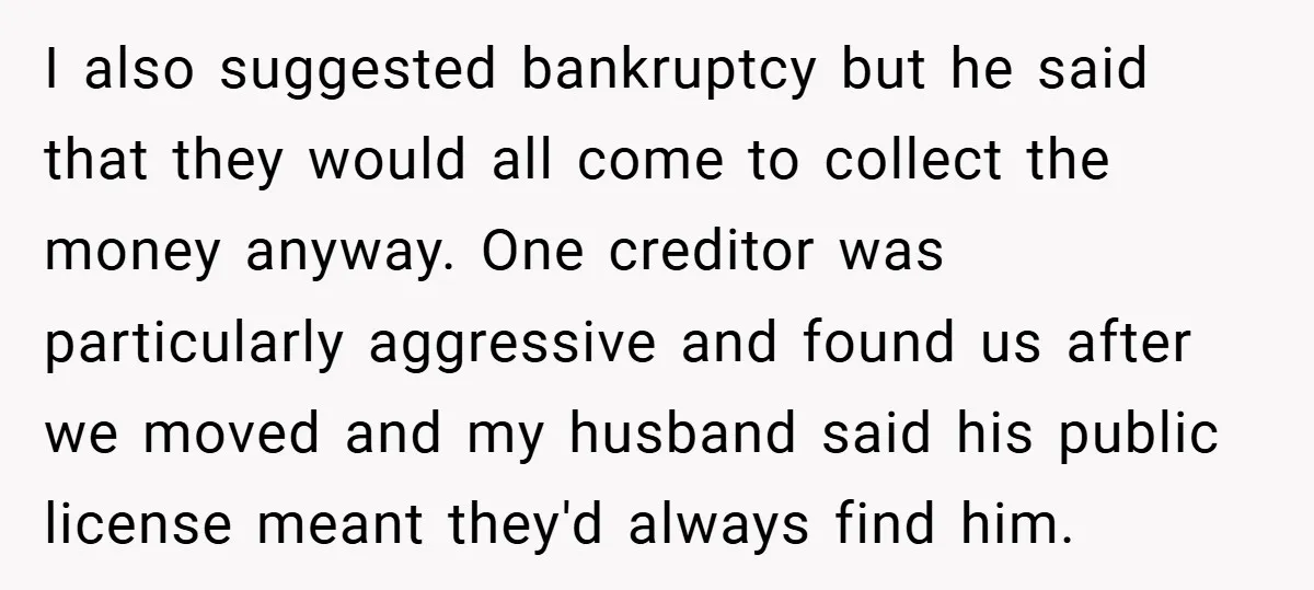 I also suggested bankruptcy but he said that they would all come to collect the money anyway. One creditor was particularly aggressive and found us after we moved and my...