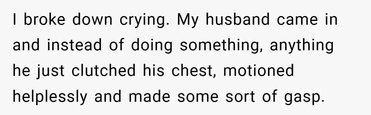 I broke down crying. My husband came in and instead of doing something, anything he just clutched his chest, motioned helplessly and made some sort of gasp.