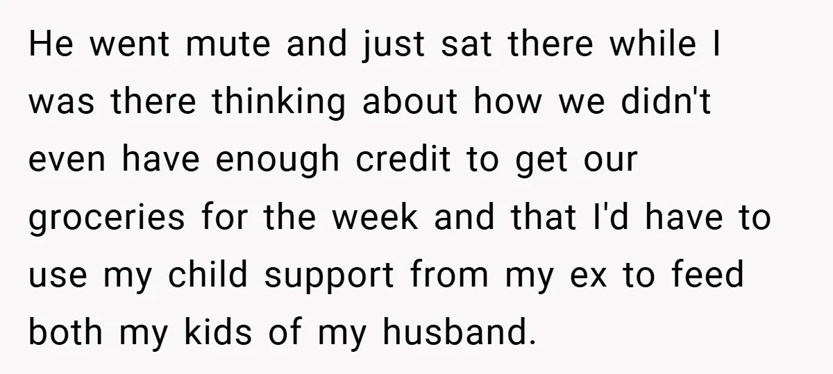 He went mute and just sat there while I was there thinking about how we didn't even have enough credit to get our groceries for the week and that I'd...