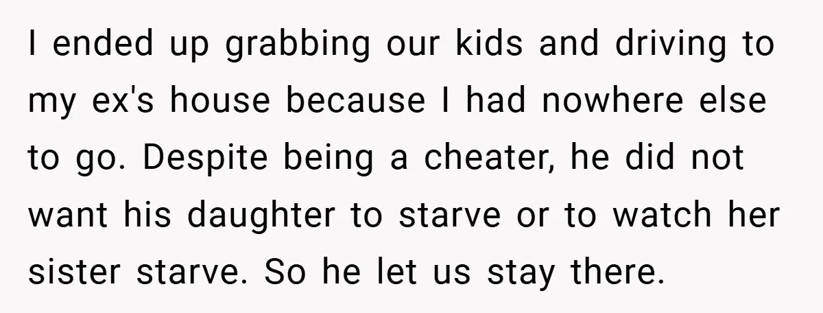 I ended up grabbing our kids and driving to my ex's house because I had nowhere else to go. Despite being a cheater, he did not want his daughter to...