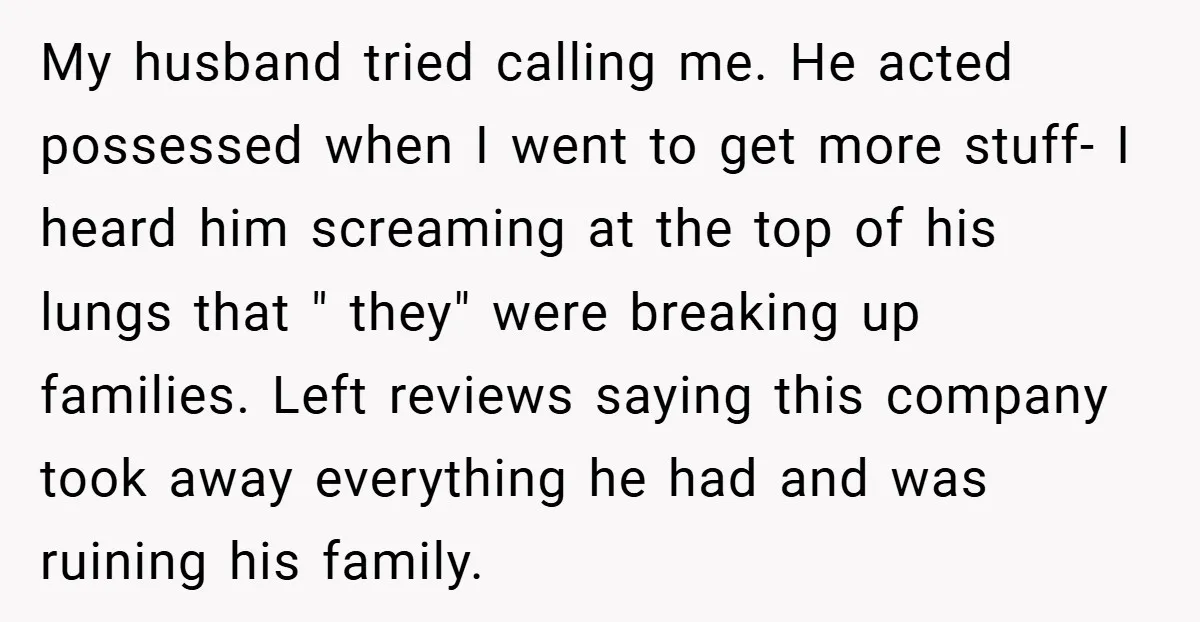 My husband tried calling me. He acted possessed when I went to get more stuff- I heard him screaming at the top of his lungs that " they" were breaking...