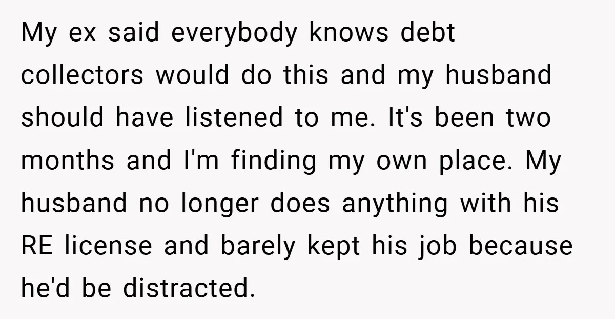 My ex said everybody knows debt collectors would do this and my husband should have listened to me. It's been two months and I'm finding my own place. My husband...