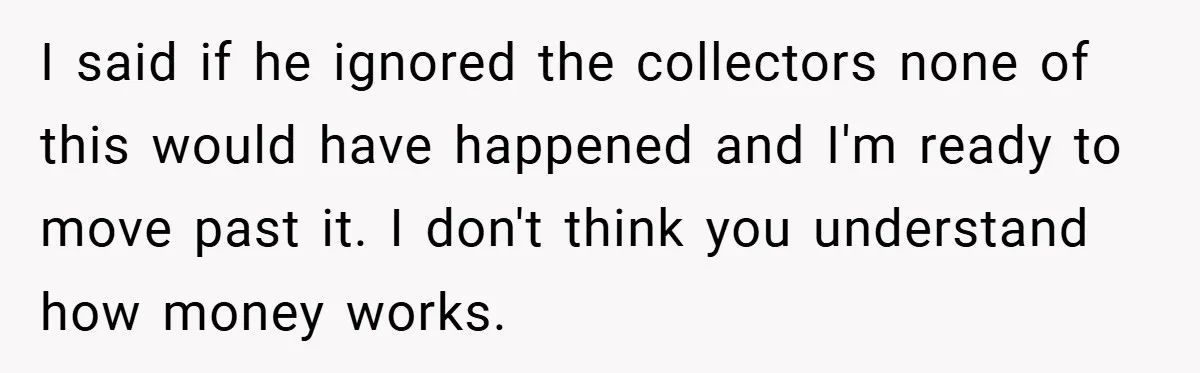 I said if he ignored the collectors none of this would have happened and I'm ready to move past it. I don't think you understand how money works.