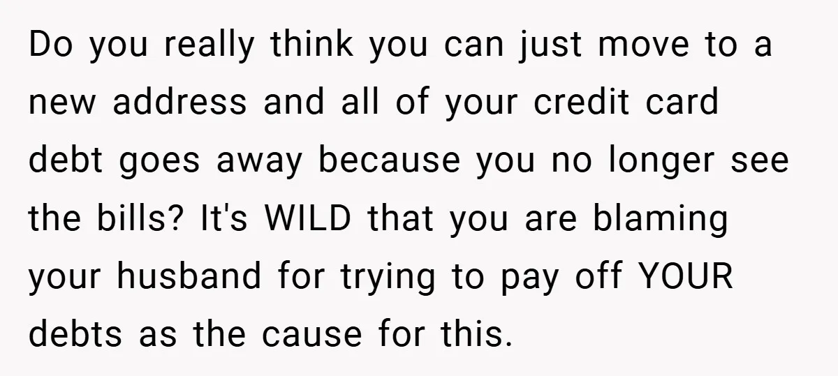 Do you really think you can just move to a new address and all of your credit card debt goes away because you no longer see the bills? It's WILD...