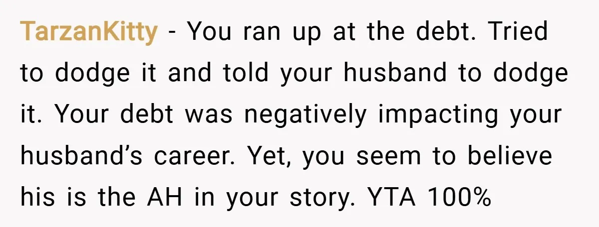 TarzanKitty − You ran up at the debt. Tried to dodge it and told your husband to dodge it. Your debt was negatively impacting your husband’s career. Yet, you seem...