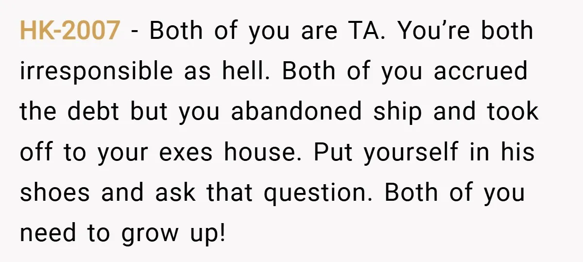 HK-2007 − Both of you are TA. You’re both irresponsible as hell. Both of you accrued the debt but you abandoned ship and took off to your exes house. Put...