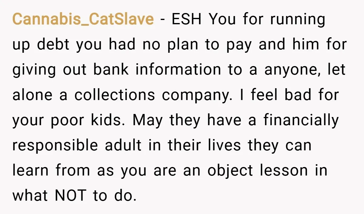 Cannabis_CatSlave − ESH You for running up debt you had no plan to pay and him for giving out bank information to a anyone, let alone a collections company. I...