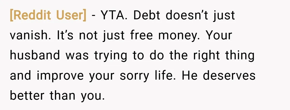 [Reddit User] − YTA. Debt doesn’t just vanish. It’s not just free money. Your husband was trying to do the right thing and improve your sorry life. He deserves better...