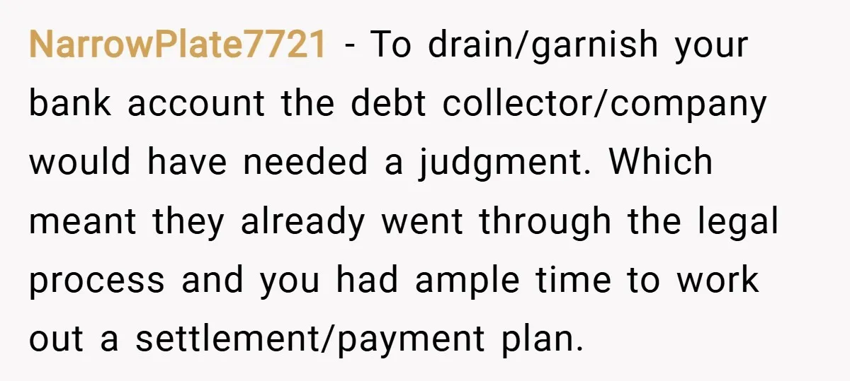 NarrowPlate7721 − To drain/garnish your bank account the debt collector/company would have needed a judgment. Which meant they already went through the legal process and you had ample time to...