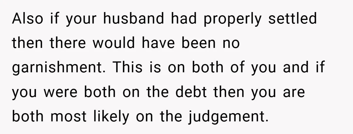 Also if your husband had properly settled then there would have been no garnishment. This is on both of you and if you were both on the debt then you...