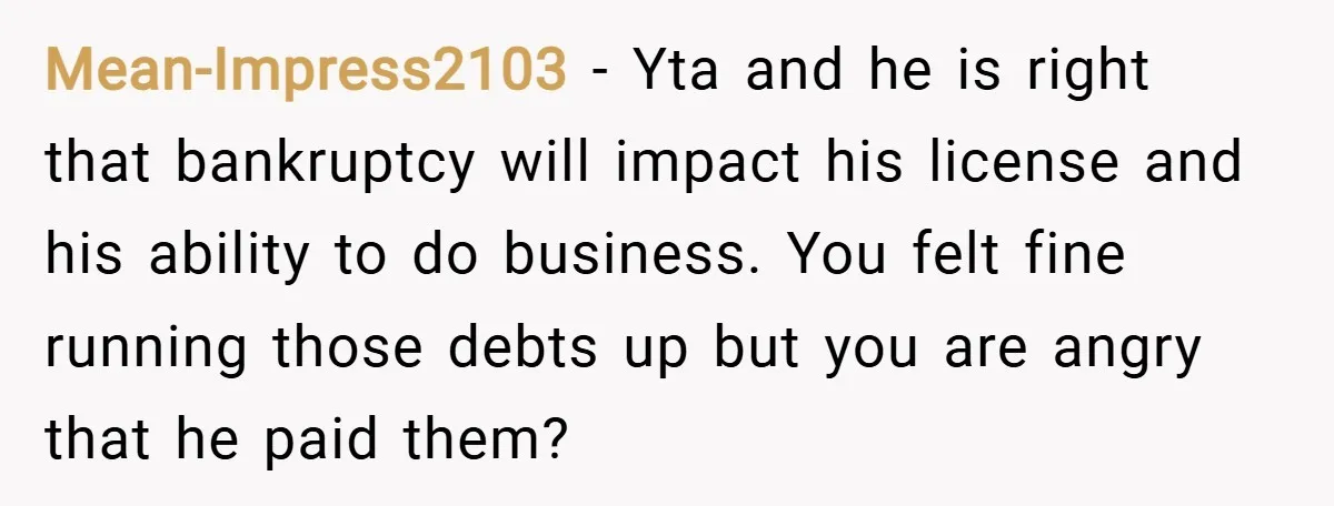 Mean-Impress2103 − Yta and he is right that bankruptcy will impact his license and his ability to do business. You felt fine running those debts up but you are angry...