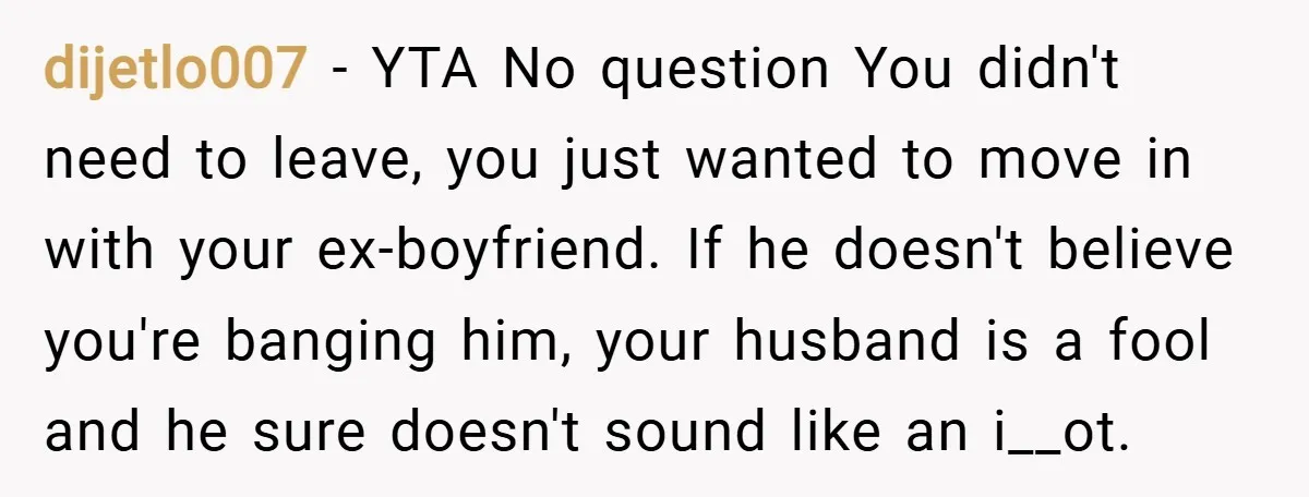 dijetlo007 − YTA No question You didn't need to leave, you just wanted to move in with your ex-boyfriend. If he doesn't believe you're banging him, your husband is a...