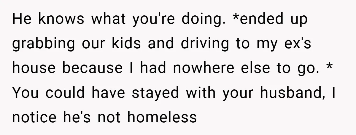 He knows what you're doing. *ended up grabbing our kids and driving to my ex's house because I had nowhere else to go. * You could have stayed with your...