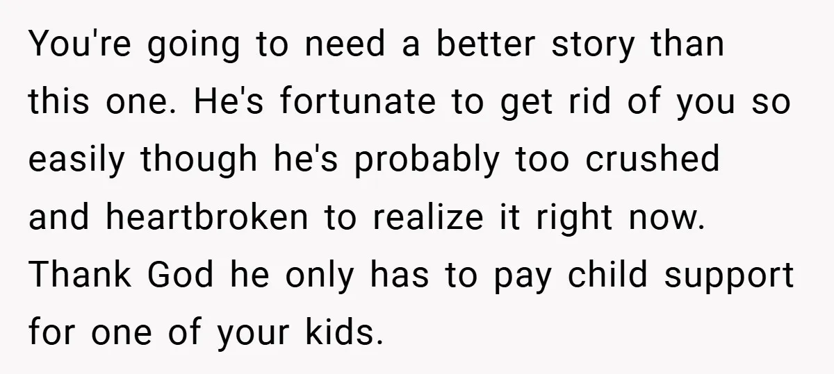 You're going to need a better story than this one. He's fortunate to get rid of you so easily though he's probably too crushed and heartbroken to realize it right...