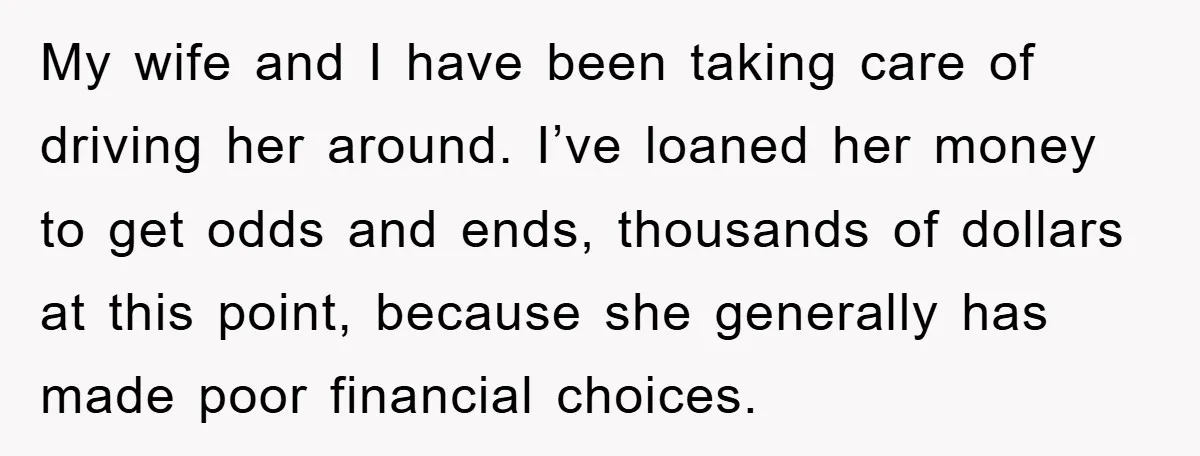 My wife and I have been taking care of driving her around. I’ve loaned her money to get odds and ends, thousands of dollars at this point, because she generally...