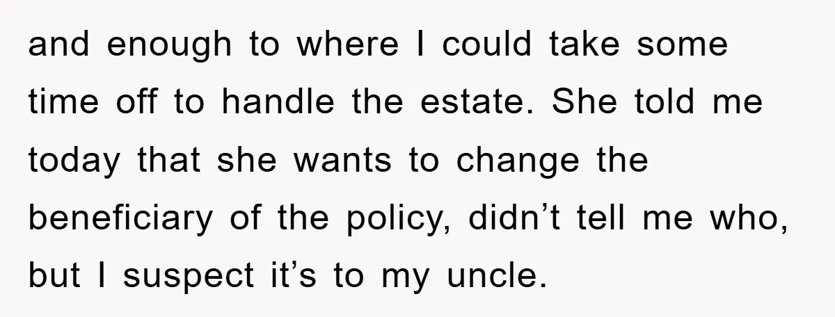 and enough to where I could take some time off to handle the estate. She told me today that she wants to change the beneficiary of the policy, didn’t tell...