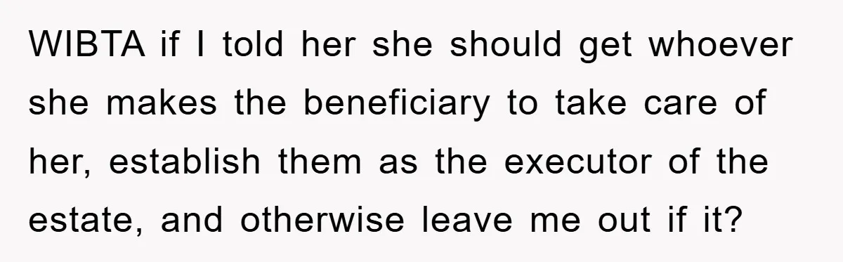 WIBTA if I told her she should get whoever she makes the beneficiary to take care of her, establish them as the executor of the estate, and otherwise leave me...