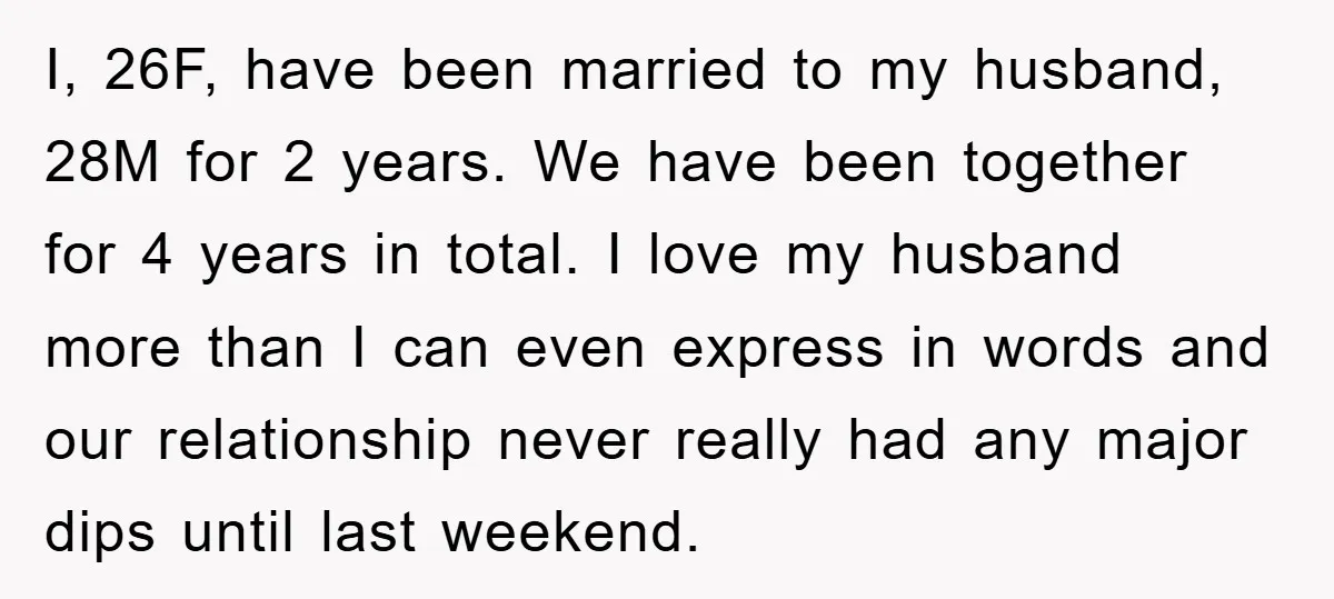 I, 26F, have been married to my husband, 28M for 2 years. We have been together for 4 years in total. I love my husband more than I can even...