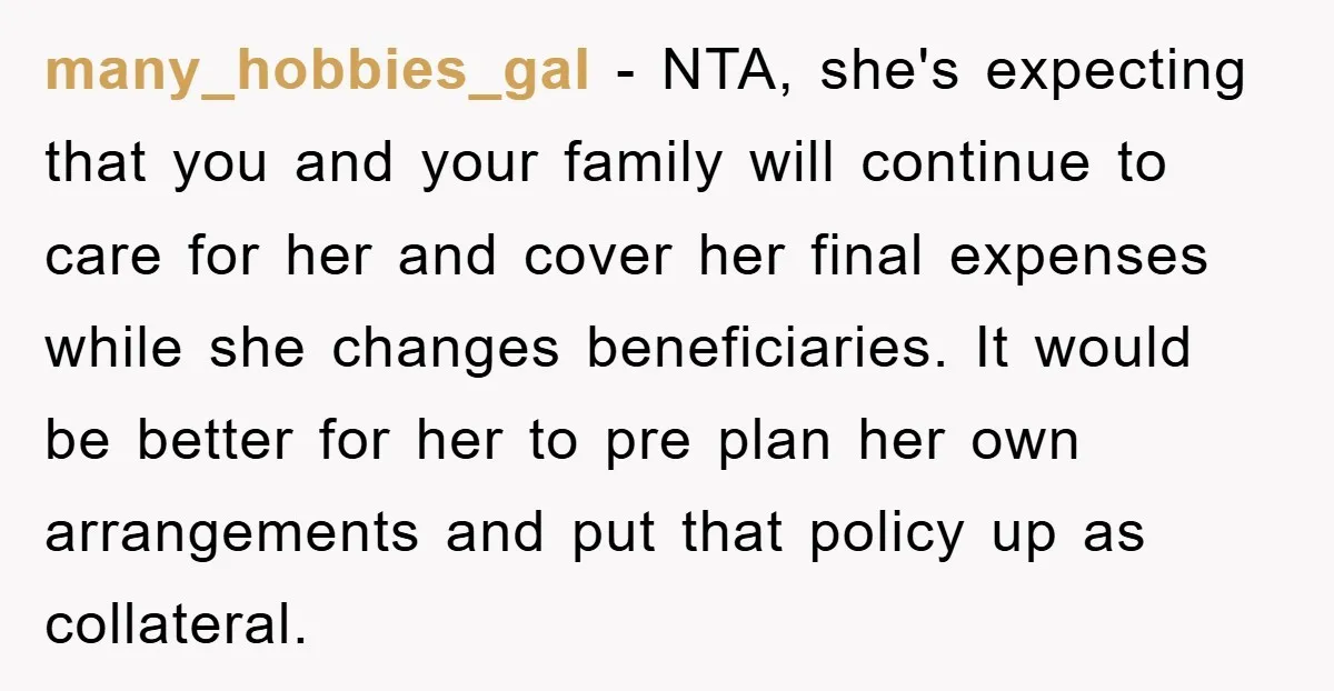 many_hobbies_gal − NTA, she's expecting that you and your family will continue to care for her and cover her final expenses while she changes beneficiaries. It would be better for...