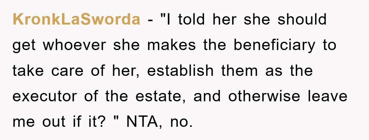 KronkLaSworda − "I told her she should get whoever she makes the beneficiary to take care of her, establish them as the executor of the estate, and otherwise leave me...