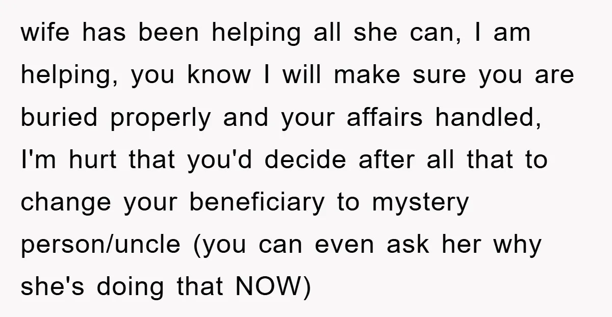 wife has been helping all she can, I am helping, you know I will make sure you are buried properly and your affairs handled, I'm hurt that you'd decide after...
