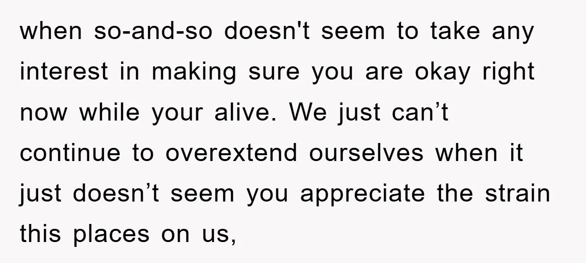 when so-and-so doesn't seem to take any interest in making sure you are okay right now while your alive. We just can’t continue to overextend ourselves when it just doesn’t...