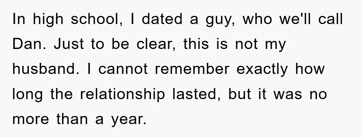 In high school, I dated a guy, who we'll call Dan. Just to be clear, this is not my husband. I cannot remember exactly how long the relationship lasted, but...