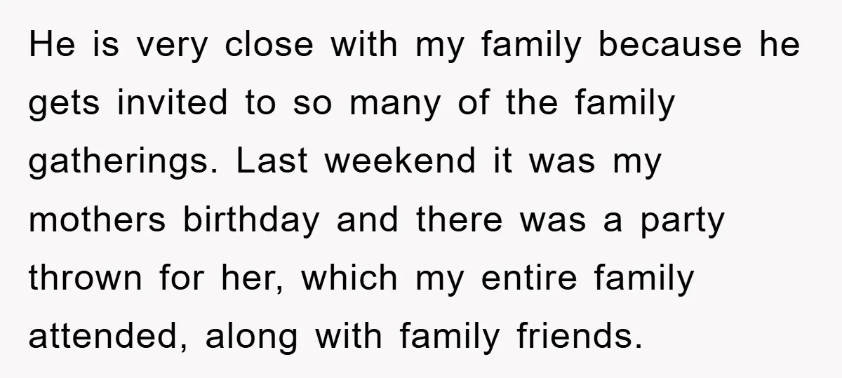 He is very close with my family because he gets invited to so many of the family gatherings. Last weekend it was my mothers birthday and there was a party...
