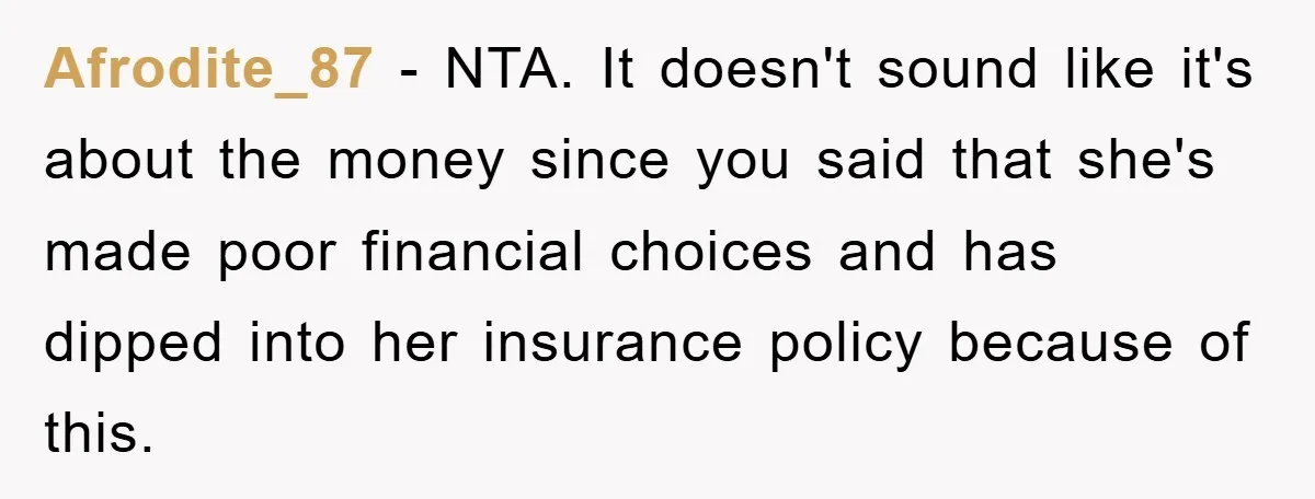 Afrodite_87 − NTA. It doesn't sound like it's about the money since you said that she's made poor financial choices and has dipped into her insurance policy because of this.