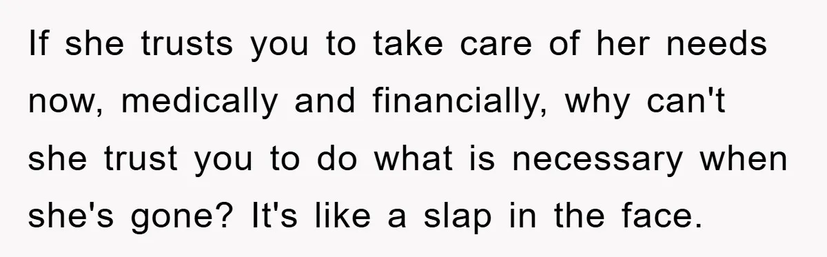 If she trusts you to take care of her needs now, medically and financially, why can't she trust you to do what is necessary when she's gone? It's like a...