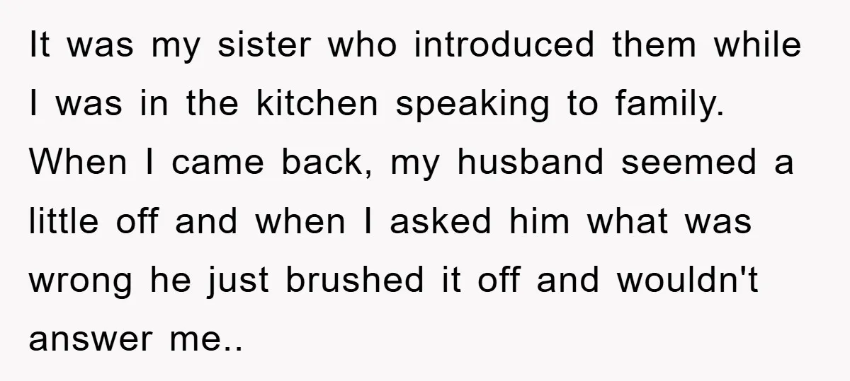 It was my sister who introduced them while I was in the kitchen speaking to family. When I came back, my husband seemed a little off and when I asked...