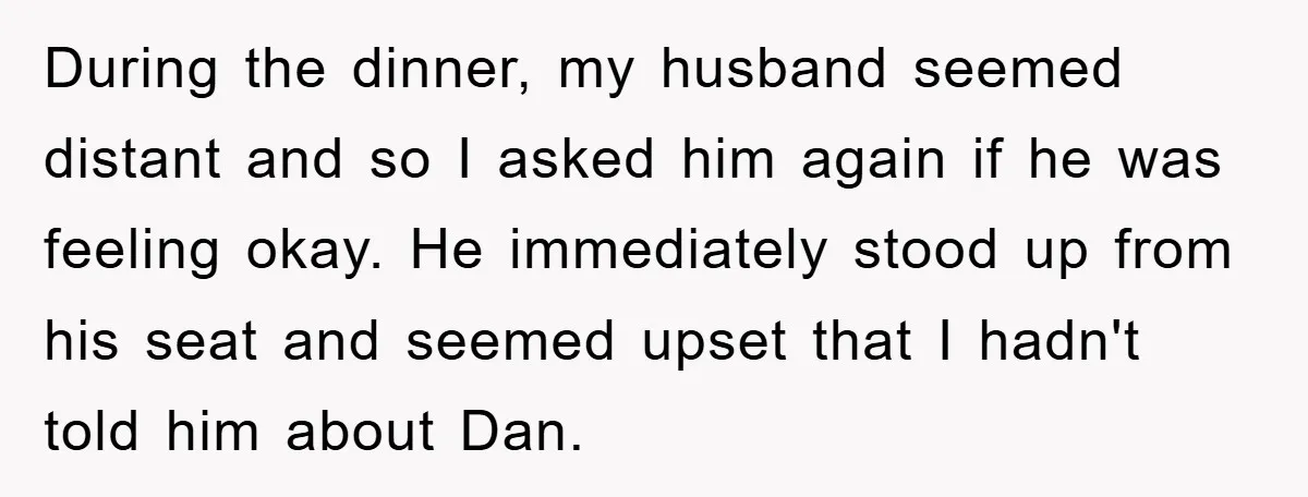During the dinner, my husband seemed distant and so I asked him again if he was feeling okay. He immediately stood up from his seat and seemed upset that I...