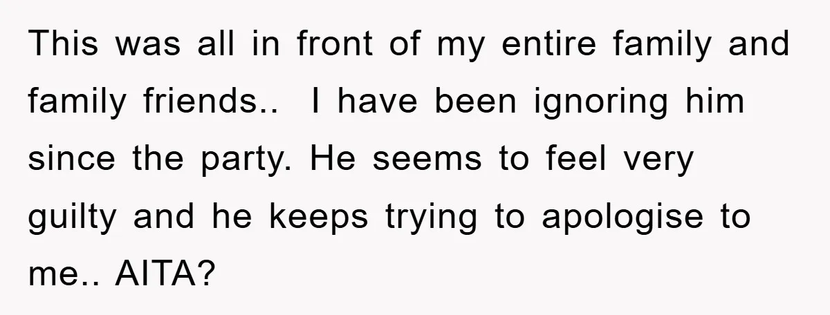 This was all in front of my entire family and family friends.. ​ I have been ignoring him since the party. He seems to feel very guilty and he keeps...