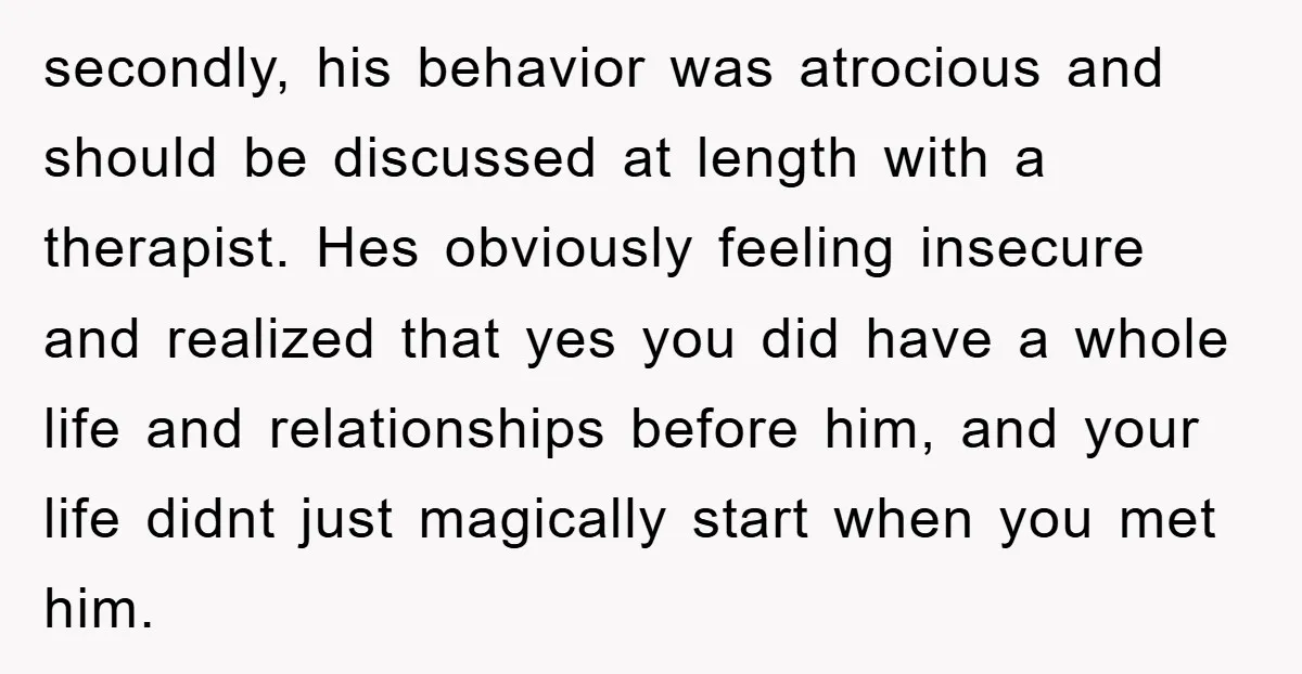 secondly, his behavior was atrocious and should be discussed at length with a therapist. Hes obviously feeling insecure and realized that yes you did have a whole life and relationships...