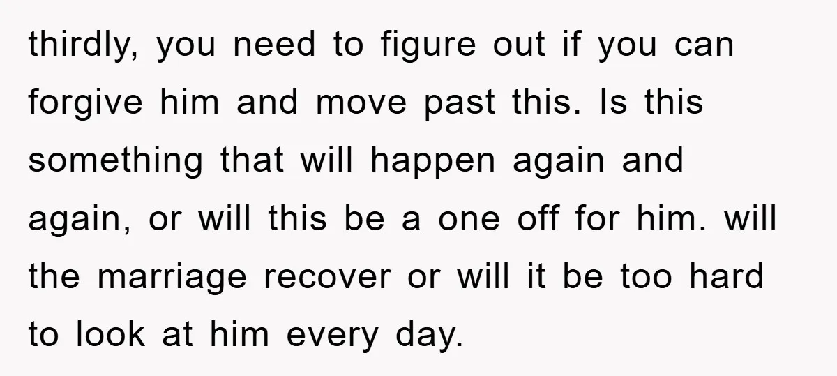 thirdly, you need to figure out if you can forgive him and move past this. Is this something that will happen again and again, or will this be a one...